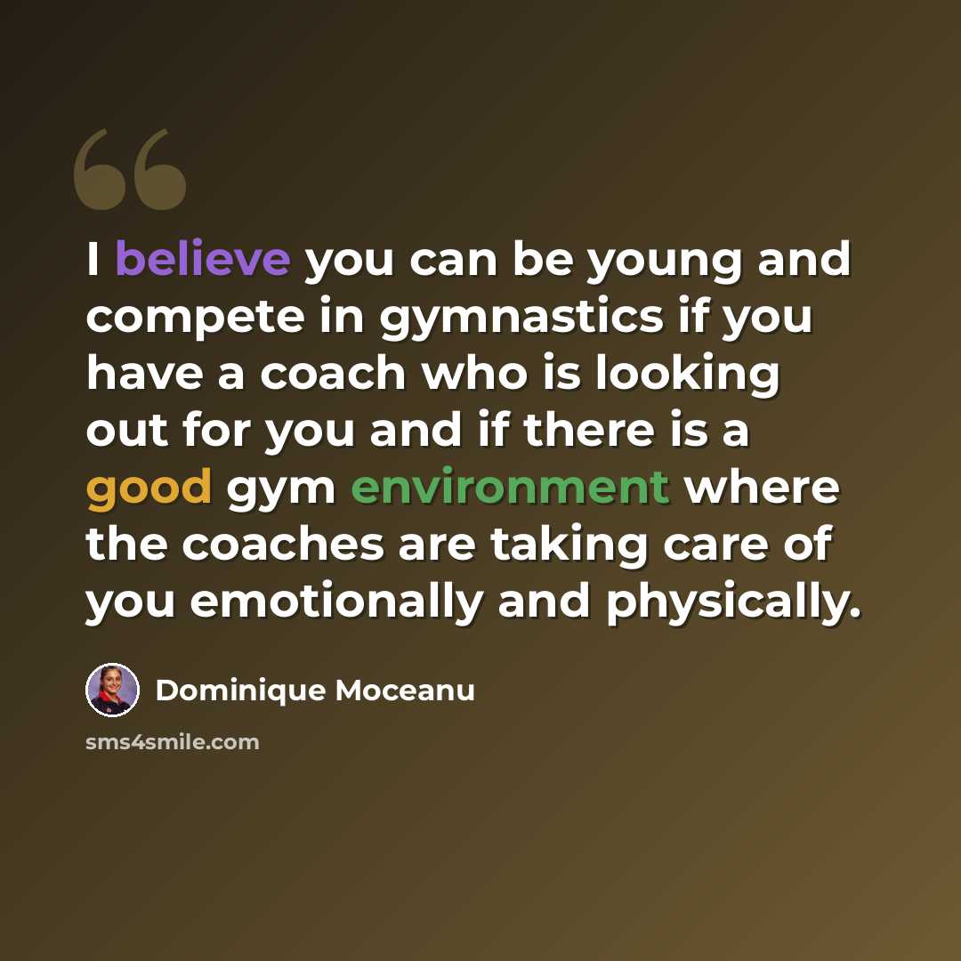 “I believe you can be young and compete in gymnastics if you have a coach who is looking out for you and if there is a good gym environment where the coaches are taking care of you emotionally and physically.” quote by Dominique Moceanu
