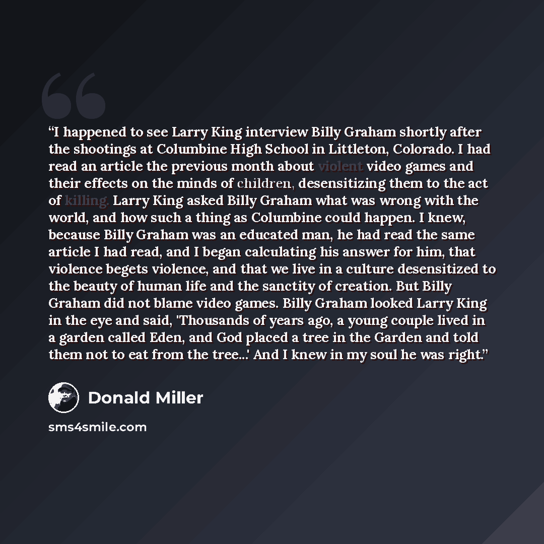 “I happened to see Larry King interview Billy Graham shortly after the shootings at Columbine High School in Littleton, Colorado. I had read an article the previous month about violent video games and their effects on the minds of children, desensitizing them to the act of killing. Larry King asked…” quote by Donald Miller