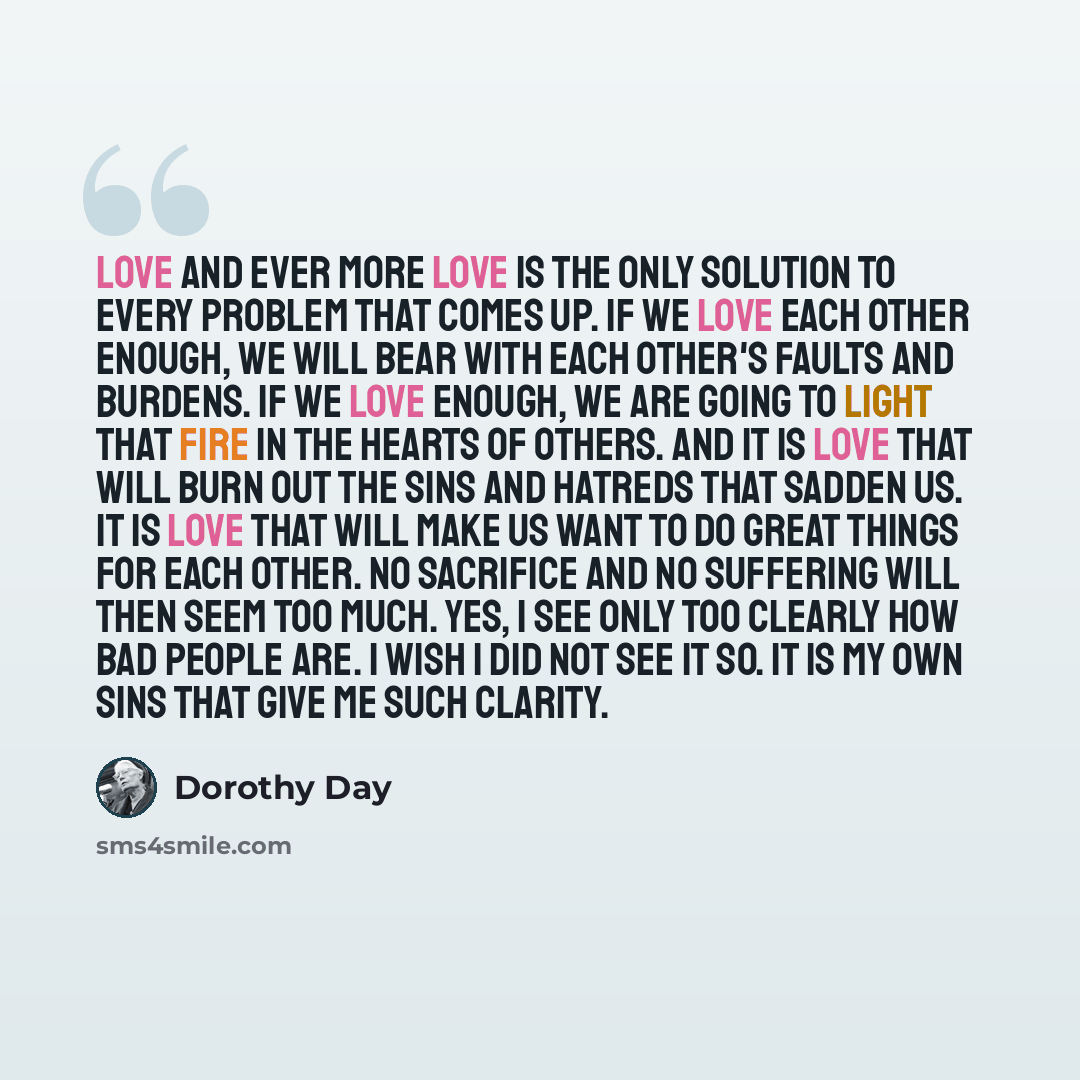 “Love and ever more love is the only solution to every problem that comes up. If we love each other enough, we will bear with each other's faults and burdens. If we love enough, we are going to light that fire in the hearts of others. And it is love that will burn out the sins and hatreds that…” quote by Dorothy Day