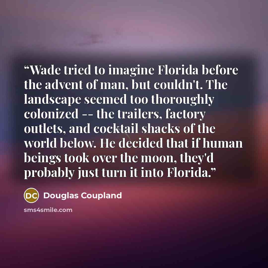 “Wade tried to imagine Florida before the advent of man, but couldn't. The landscape seemed too thoroughly colonized -- the trailers, factory outlets, and cocktail shacks of the world below. He decided that if human beings took over the moon, they'd probably just turn it into Florida.” quote by Douglas Coupland