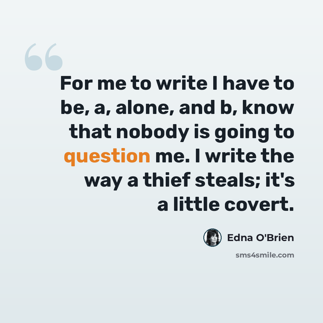 “For me to write I have to be, a, alone, and b, know that nobody is going to question me. I write the way a thief steals; it's a little covert.” quote by Edna O'Brien
