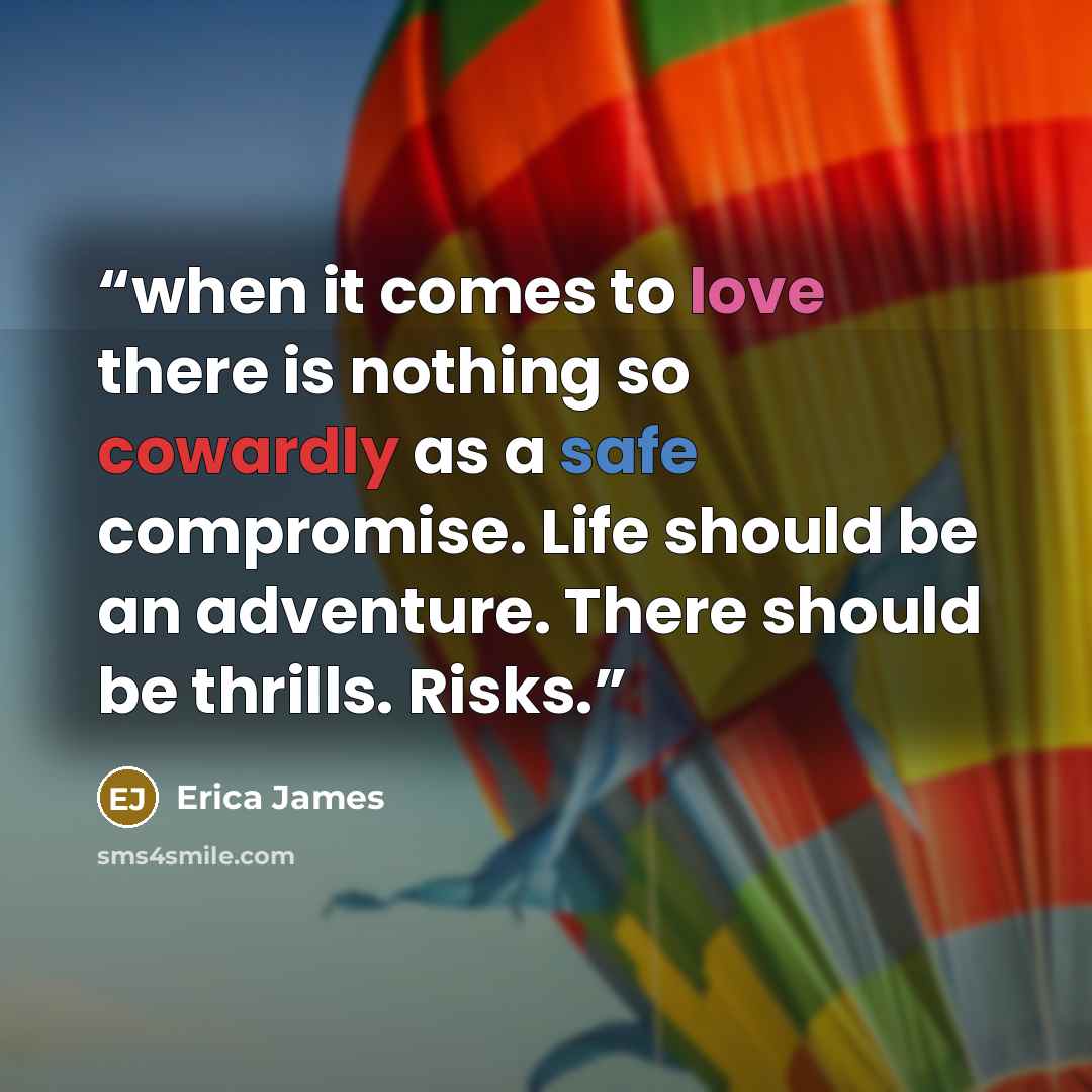 “when it comes to love there is nothing so cowardly as a safe compromise. Life should be an adventure. There should be thrills. Risks.” quote by Erica James