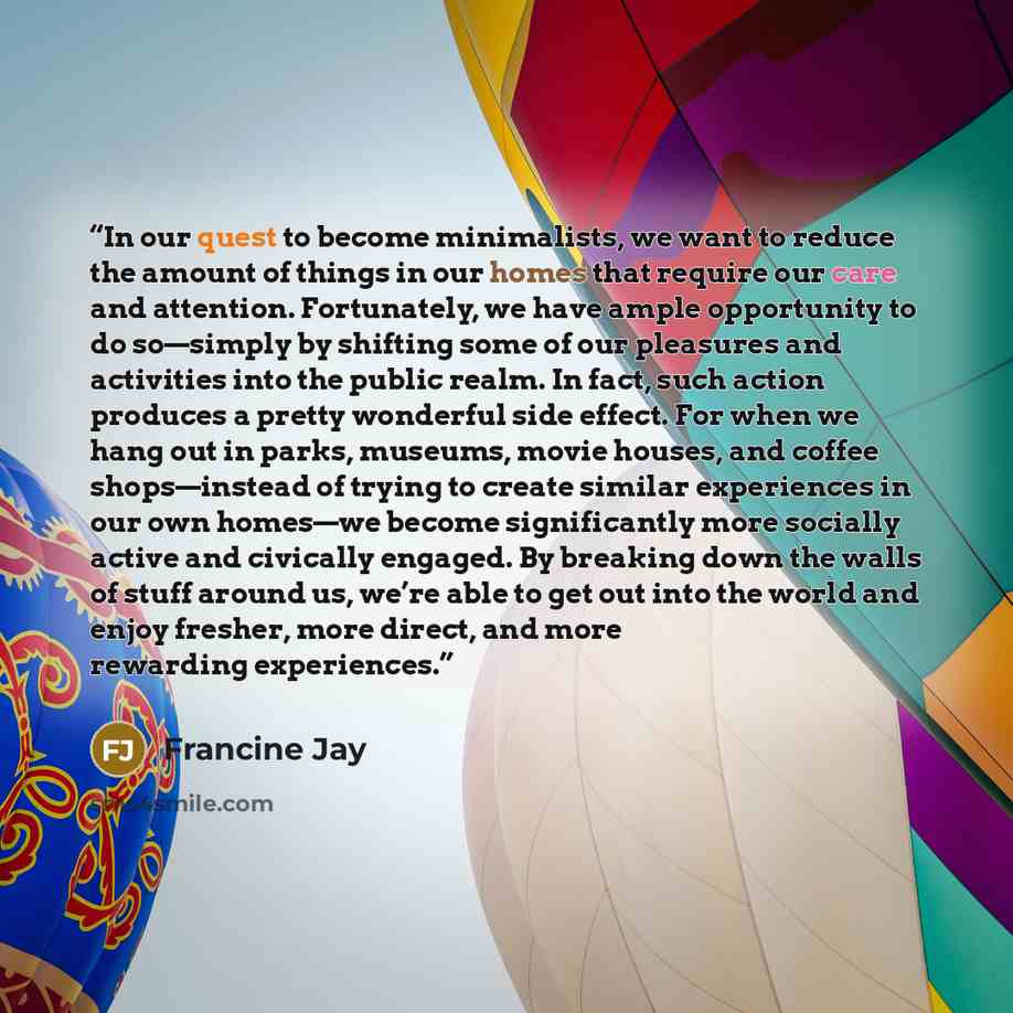 “In our quest to become minimalists, we want to reduce the amount of things in our homes that require our care and attention. Fortunately, we have ample opportunity to do so—simply by shifting some of our pleasures and activities into the public realm. In fact, such action produces a pretty…” quote by Francine Jay