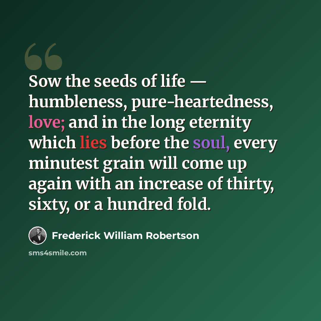 “Sow the seeds of life — humbleness, pure-heartedness, love; and in the long eternity which lies before the soul, every minutest grain will come up again with an increase of thirty, sixty, or a hundred fold.” quote by Frederick William Robertson