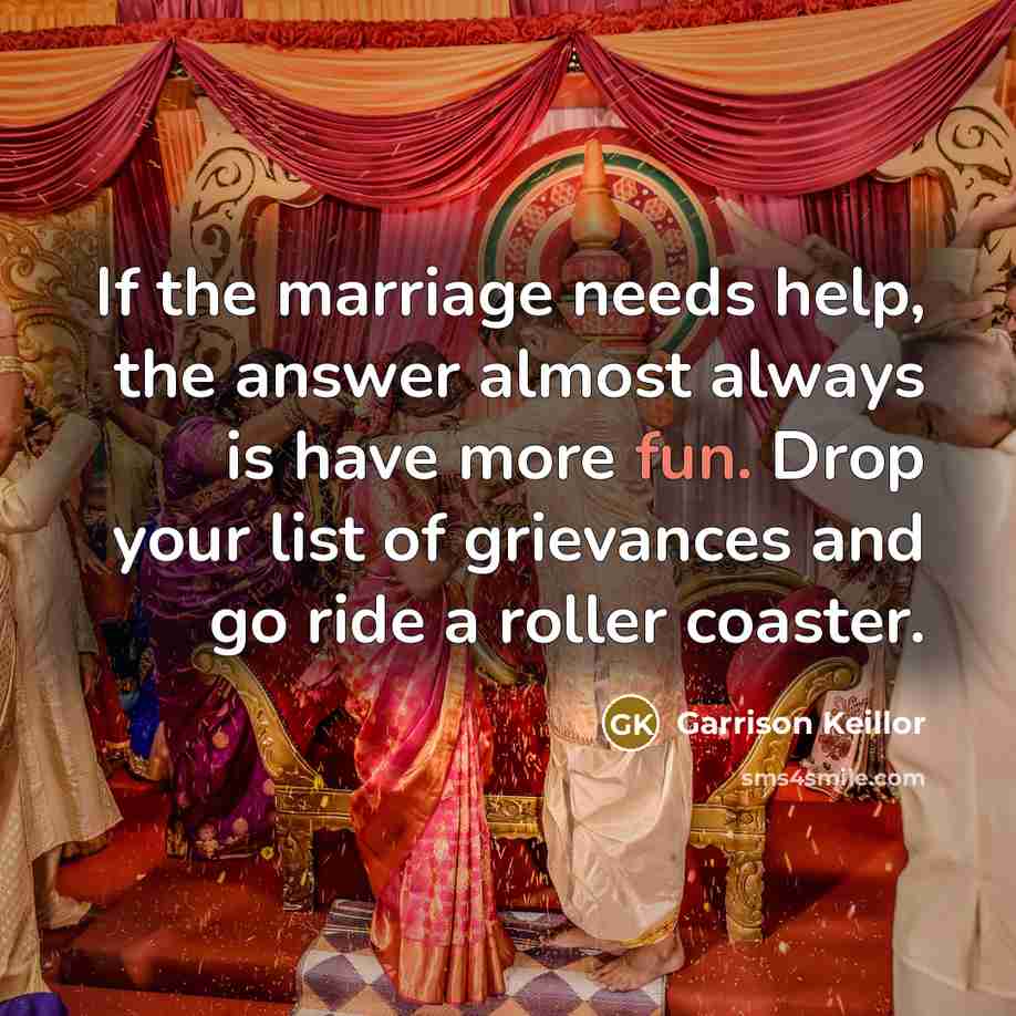 “If the marriage needs help, the answer almost always is have more fun. Drop your list of grievances and go ride a roller coaster.” quote by Garrison Keillor