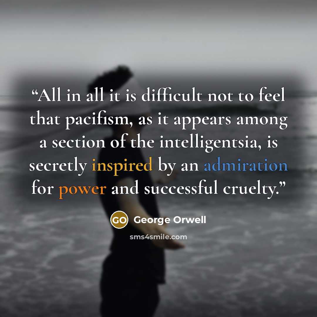 “All in all it is difficult not to feel that pacifism, as it appears among a section of the intelligentsia, is secretly inspired by an admiration for power and successful cruelty.” quote by George Orwell