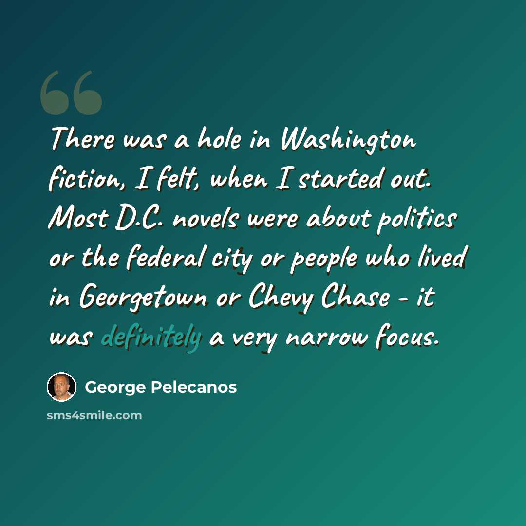 “There was a hole in Washington fiction, I felt, when I started out. Most D.C. novels were about politics or the federal city or people who lived in Georgetown or Chevy Chase - it was definitely a very narrow focus.” quote by George Pelecanos