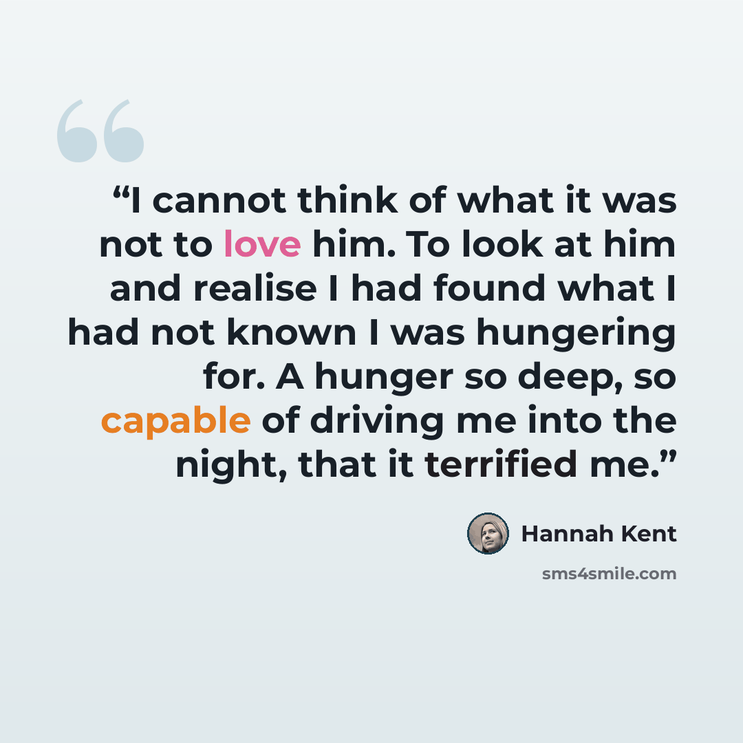 “I cannot think of what it was not to love him. To look at him and realise I had found what I had not known I was hungering for. A hunger so deep, so capable of driving me into the night, that it terrified me.” quote by Hannah Kent