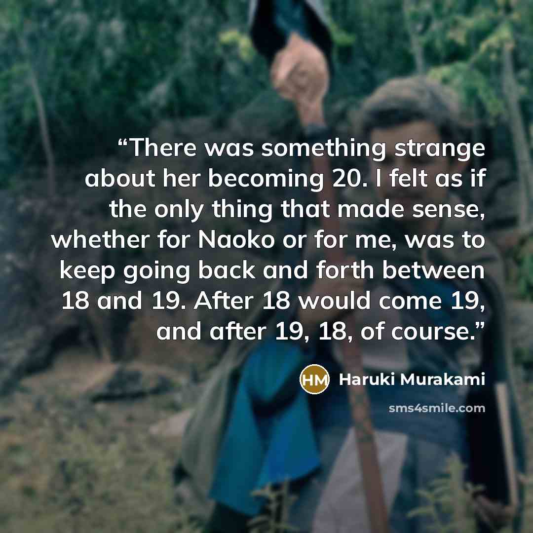 “There was something strange about her becoming 20. I felt as if the only thing that made sense, whether for Naoko or for me, was to keep going back and forth between 18 and 19. After 18 would come 19, and after 19, 18, of course.” quote by Haruki Murakami