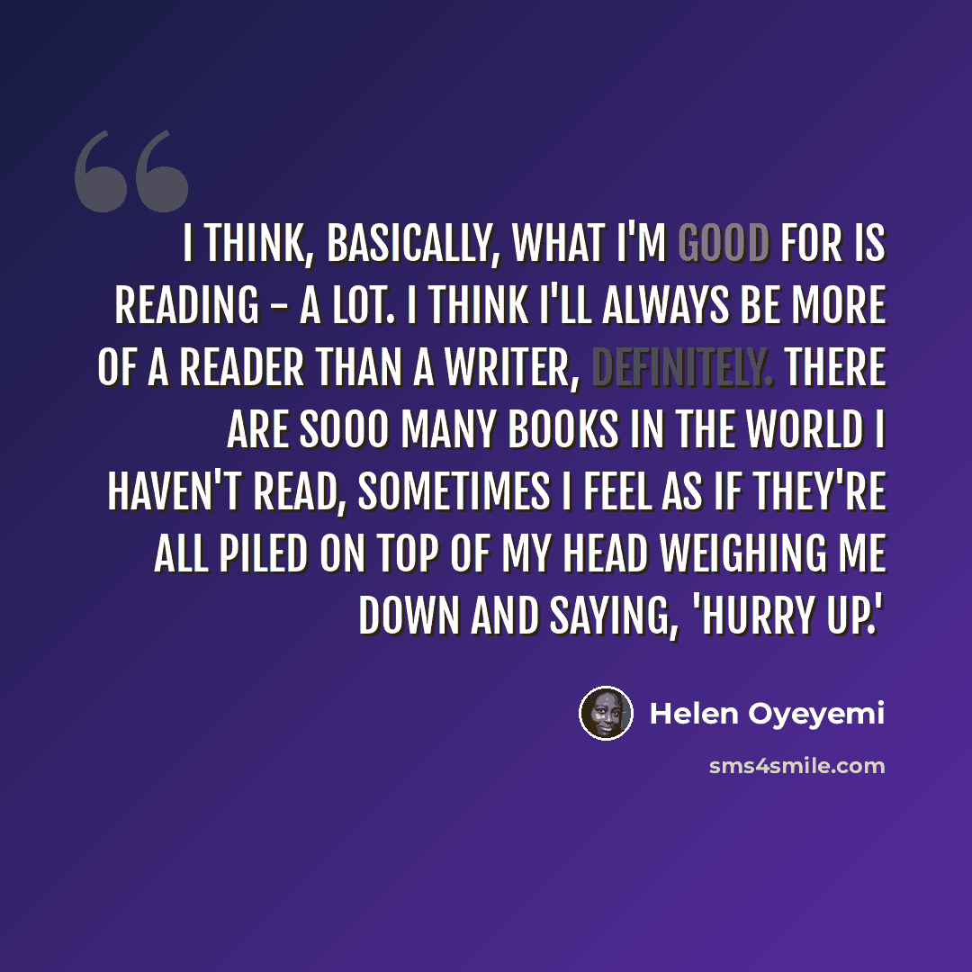 “I think, basically, what I'm good for is reading - a lot. I think I'll always be more of a reader than a writer, definitely. There are sooo many books in the world I haven't read, sometimes I feel as if they're all piled on top of my head weighing me down and saying, 'Hurry up.'” quote by Helen Oyeyemi