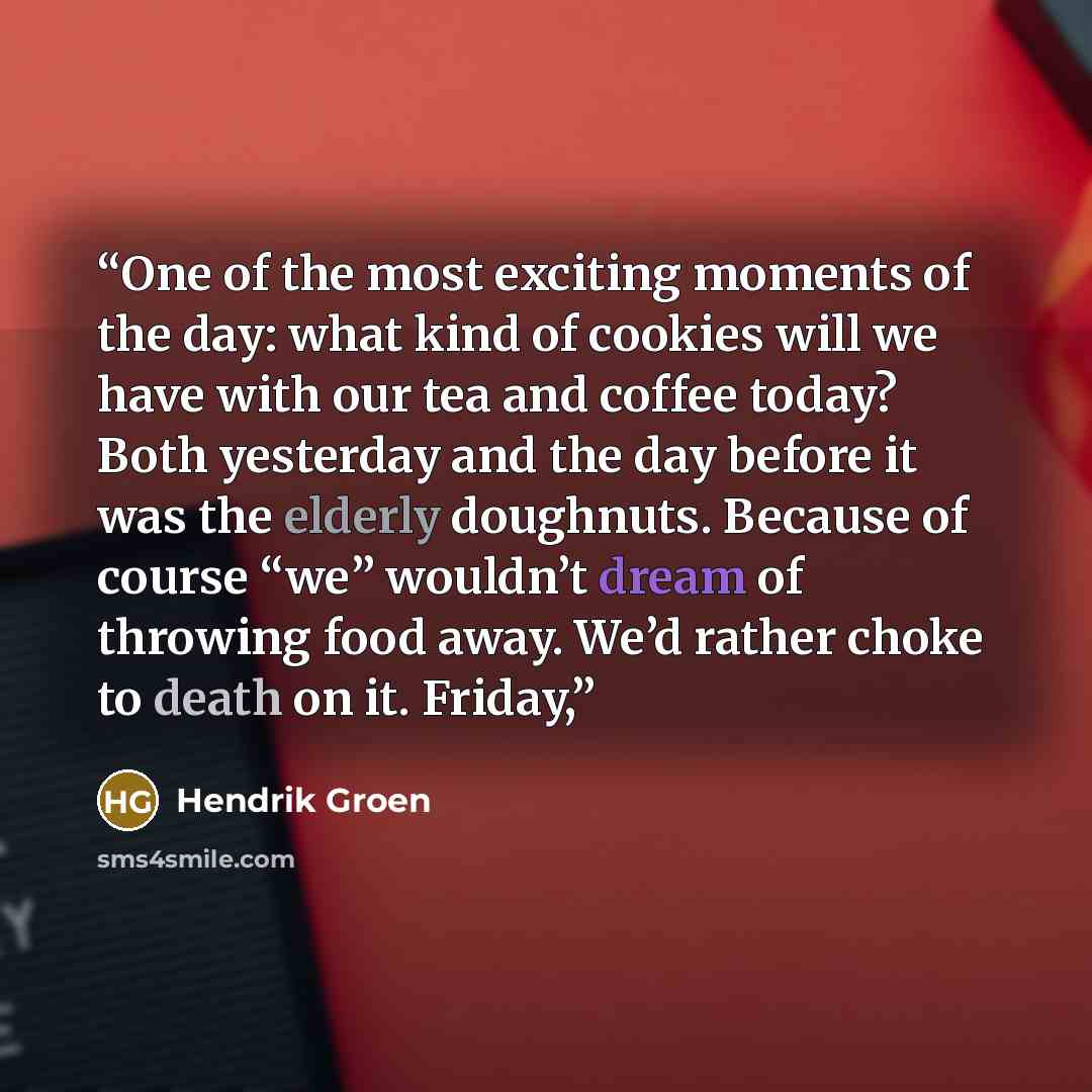 “One of the most exciting moments of the day: what kind of cookies will we have with our tea and coffee today? Both yesterday and the day before it was the elderly doughnuts. Because of course “we” wouldn’t dream of throwing food away. We’d rather choke to death on it. Friday,” quote by Hendrik Groen