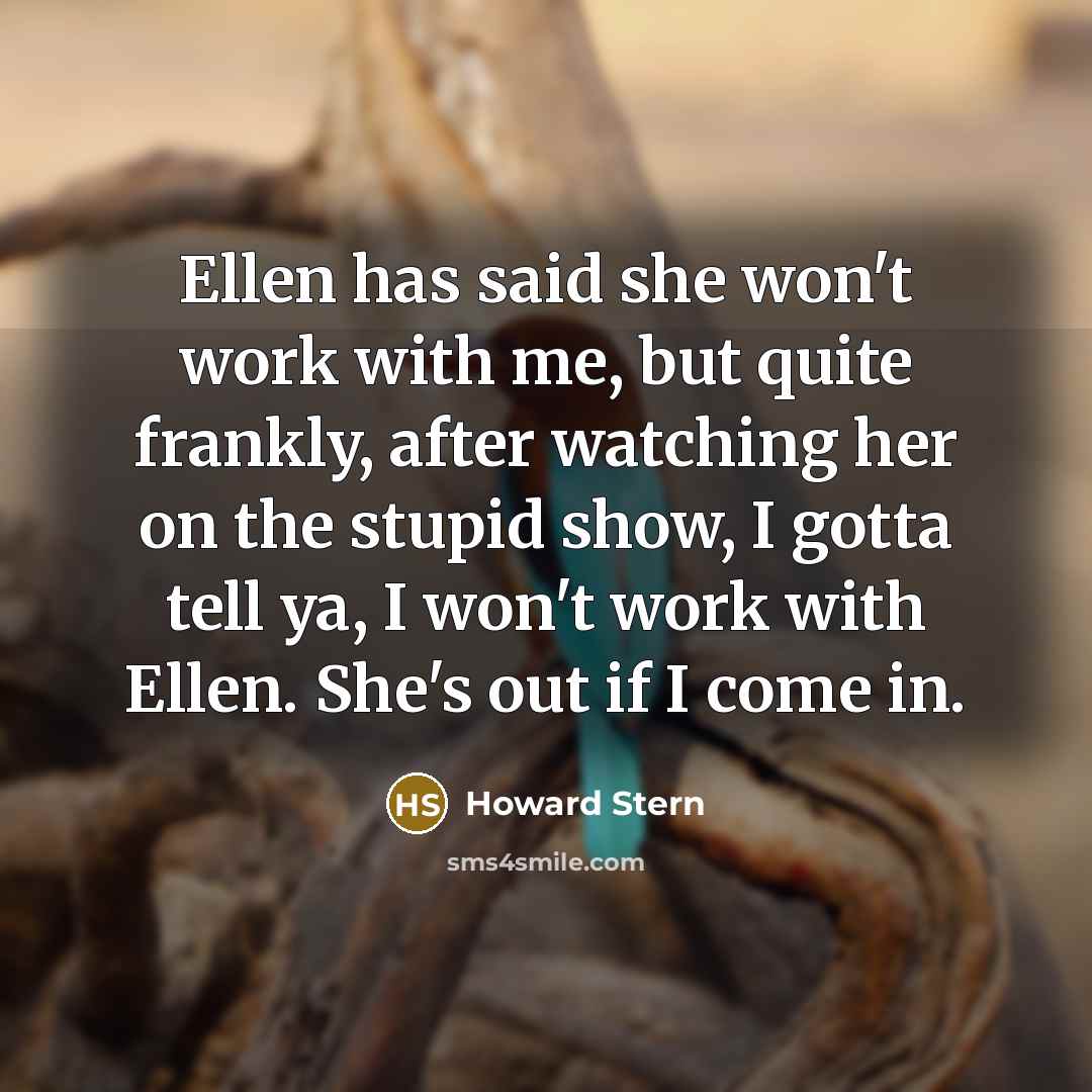 “Ellen has said she won't work with me, but quite frankly, after watching her on the stupid show, I gotta tell ya, I won't work with Ellen. She's out if I come in.” quote by Howard Stern