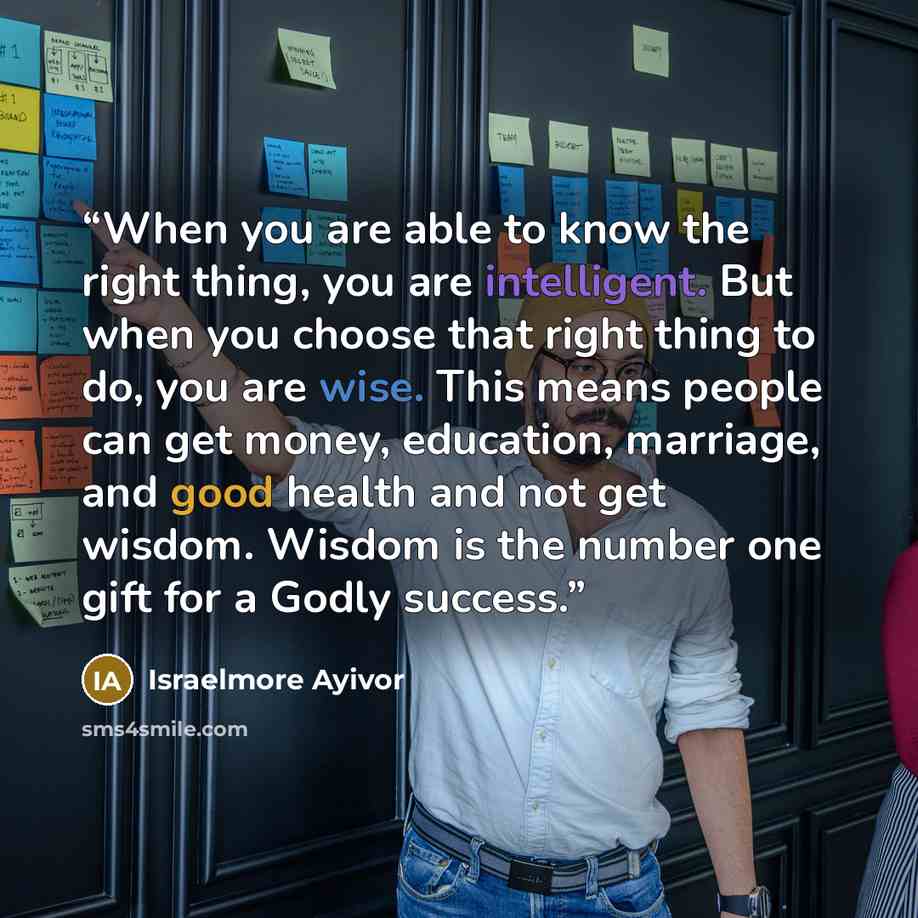 “When you are able to know the right thing, you are intelligent. But when you choose that right thing to do, you are wise. This means people can get money, education, marriage, and good health and not get wisdom. Wisdom is the number one gift for a Godly success.” quote by Israelmore Ayivor