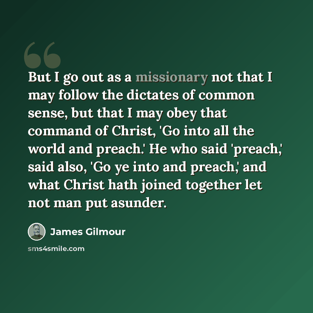 “But I go out as a missionary not that I may follow the dictates of common sense, but that I may obey that command of Christ, 'Go into all the world and preach.' He who said 'preach,' said also, 'Go ye into and preach,' and what Christ hath joined together let not man put asunder.” quote by James Gilmour
