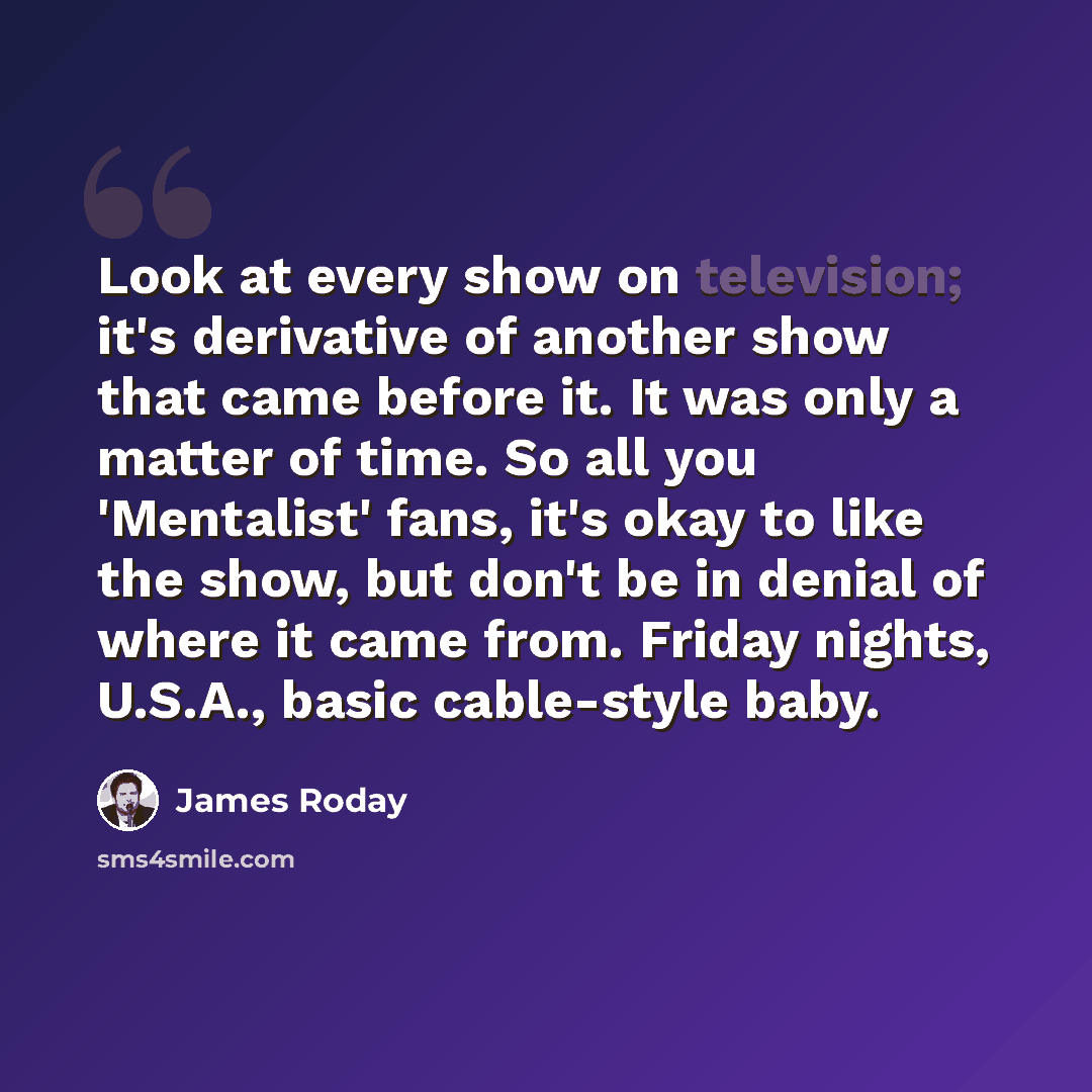 “Look at every show on television; it's derivative of another show that came before it. It was only a matter of time. So all you 'Mentalist' fans, it's okay to like the show, but don't be in denial of where it came from. Friday nights, U.S.A., basic cable-style baby.” quote by James Roday