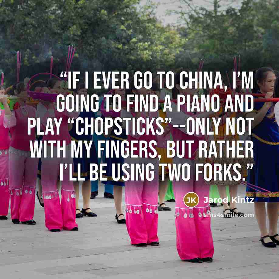 “If I ever go to China, I’m going to find a piano and play “Chopsticks”--only not with my fingers, but rather I’ll be using two forks.” quote by Jarod Kintz