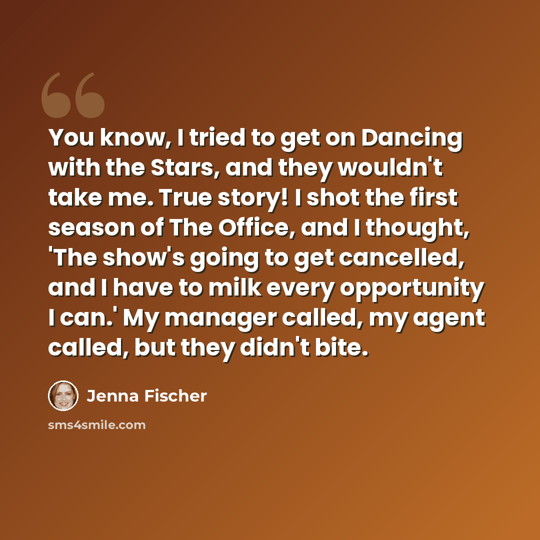 “You know, I tried to get on Dancing with the Stars, and they wouldn't take me. True story! I shot the first season of The Office, and I thought, 'The show's going to get cancelled, and I have to milk every opportunity I can.' My manager called, my agent called, but they didn't bite.” quote by Jenna Fischer