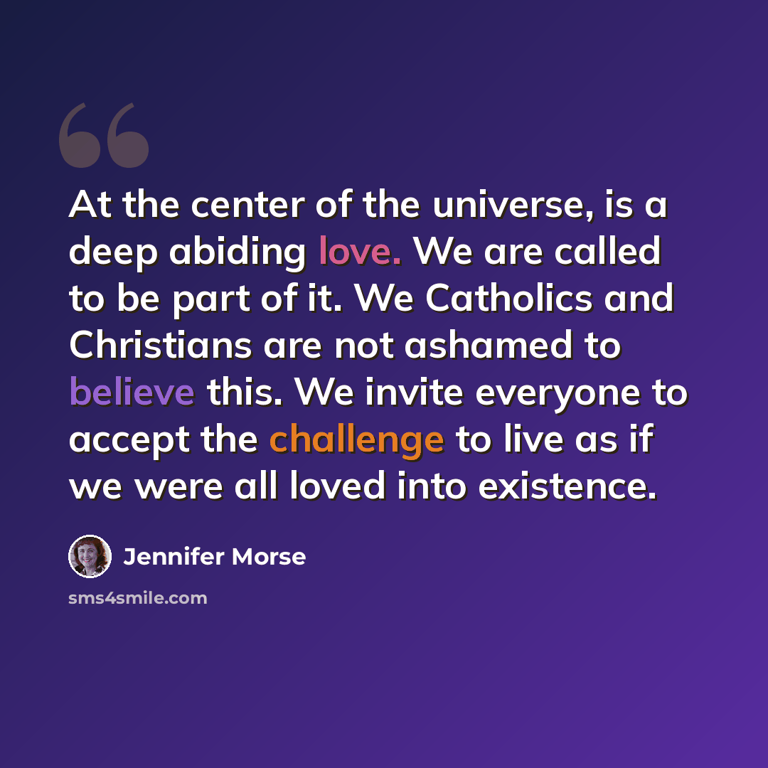 “At the center of the universe, is a deep abiding love. We are called to be part of it. We Catholics and Christians are not ashamed to believe this. We invite everyone to accept the challenge to live as if we were all loved into existence.” quote by Jennifer Morse