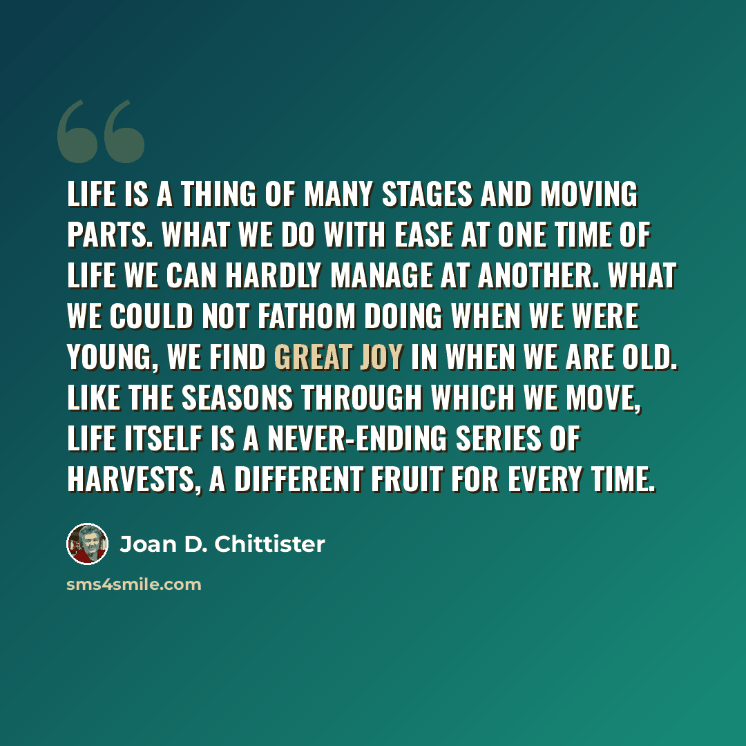 “Life is a thing of many stages and moving parts. What we do with ease at one time of life we can hardly manage at another. What we could not fathom doing when we were young, we find great joy in when we are old. Like the seasons through which we move, life itself is a never-ending series of…” quote by Joan D. Chittister