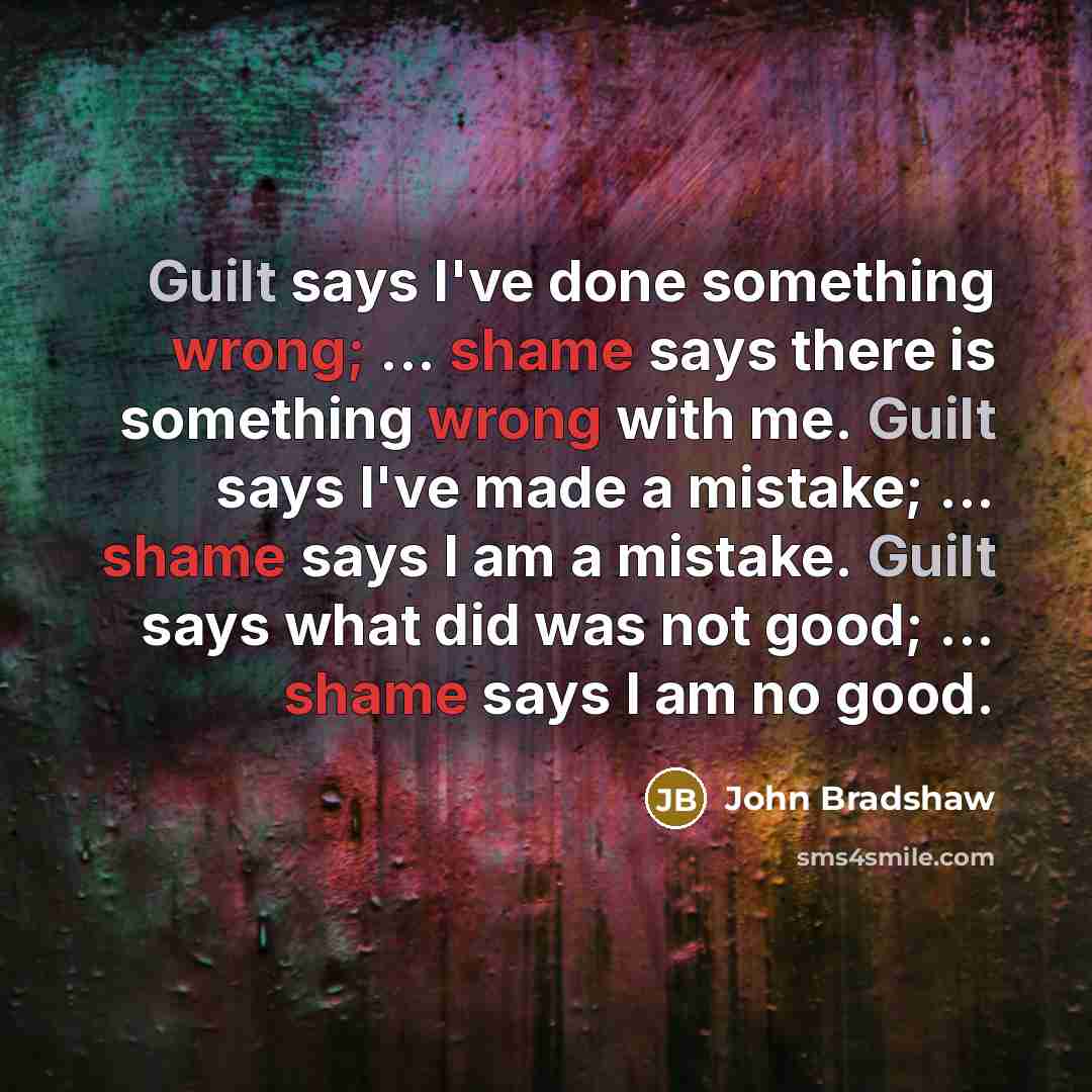 “Guilt says I've done something wrong; ... shame says there is something wrong with me. Guilt says I've made a mistake; ... shame says I am a mistake. Guilt says what did was not good; ... shame says I am no good.” quote by John Bradshaw
