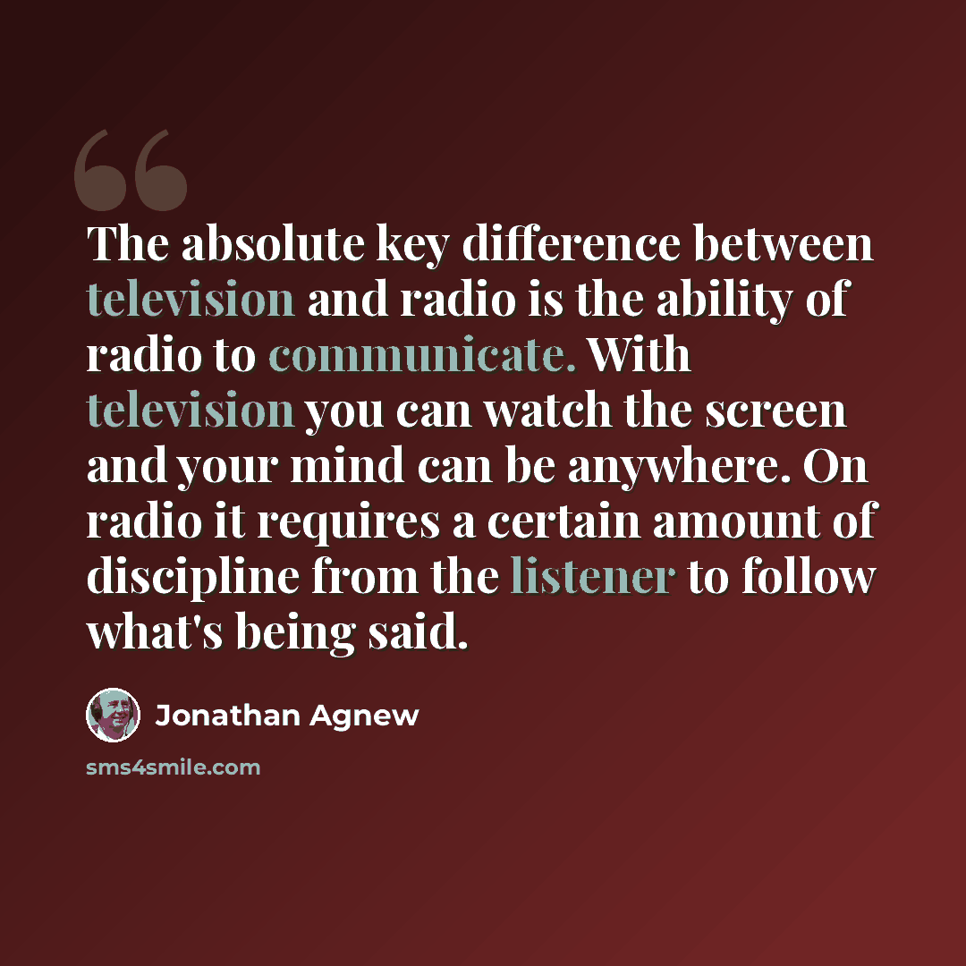 “The absolute key difference between television and radio is the ability of radio to communicate. With television you can watch the screen and your mind can be anywhere. On radio it requires a certain amount of discipline from the listener to follow what's being said.” quote by Jonathan Agnew