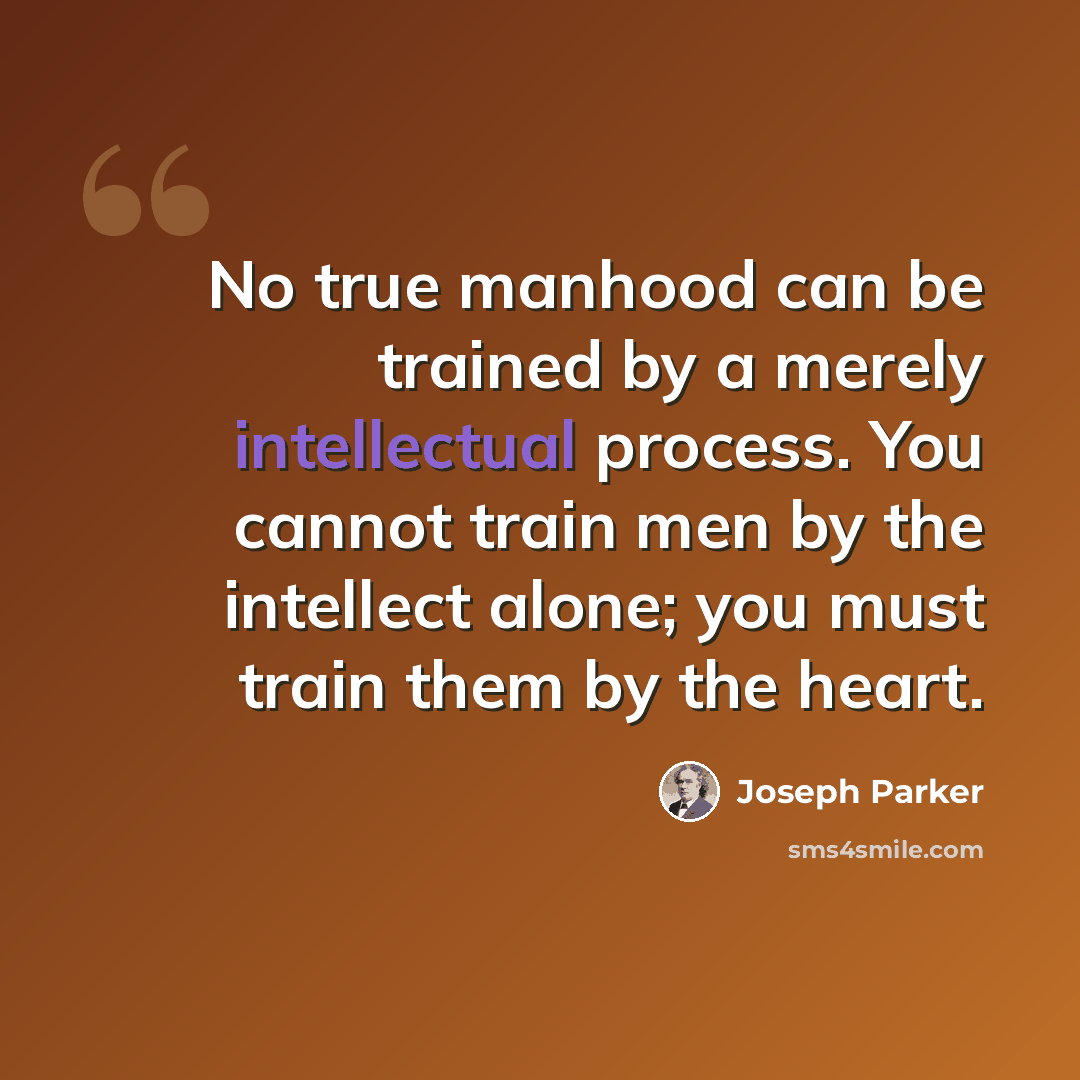 “No true manhood can be trained by a merely intellectual process. You cannot train men by the intellect alone; you must train them by the heart.” quote by Joseph Parker