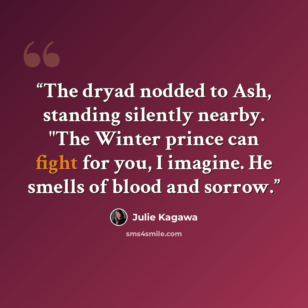 “The dryad nodded to Ash, standing silently nearby. "The Winter prince can fight for you, I imagine. He smells of blood and sorrow.” quote by Julie Kagawa