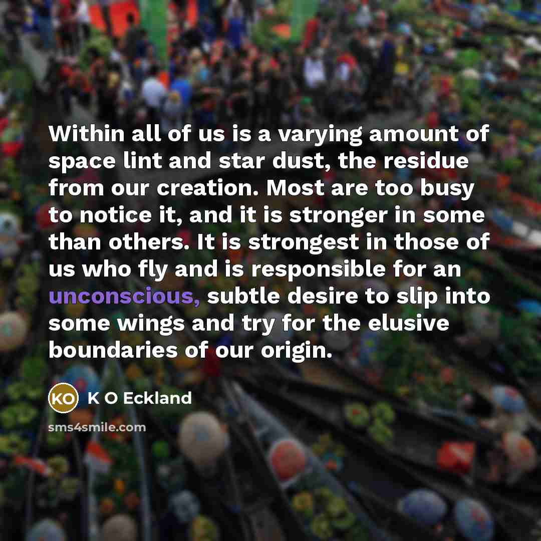 “Within all of us is a varying amount of space lint and star dust, the residue from our creation. Most are too busy to notice it, and it is stronger in some than others. It is strongest in those of us who fly and is responsible for an unconscious, subtle desire to slip into some wings and try for…” quote by K O Eckland