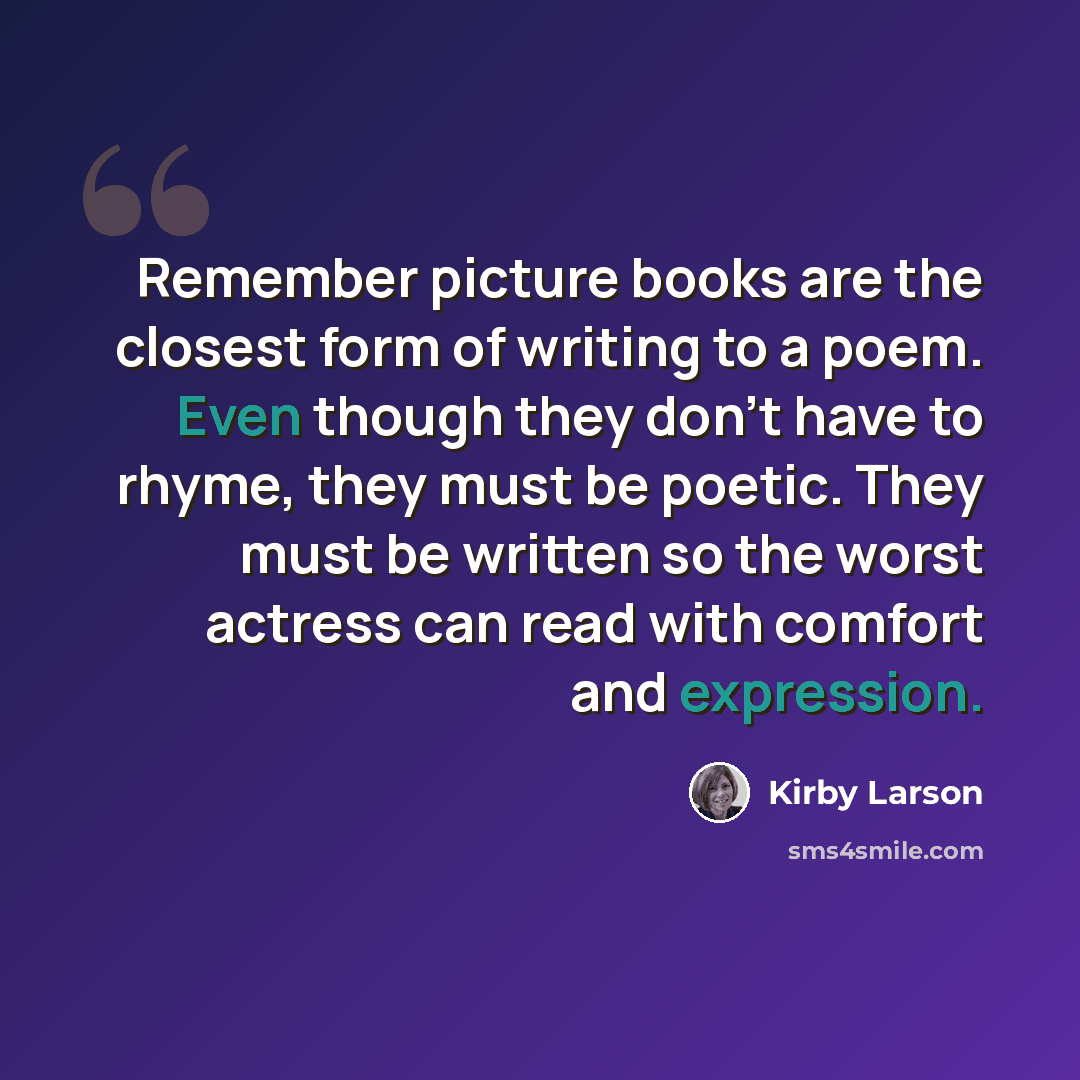 “Remember picture books are the closest form of writing to a poem. Even though they don't have to rhyme, they must be poetic. They must be written so the worst actress can read with comfort and expression.” quote by Kirby Larson