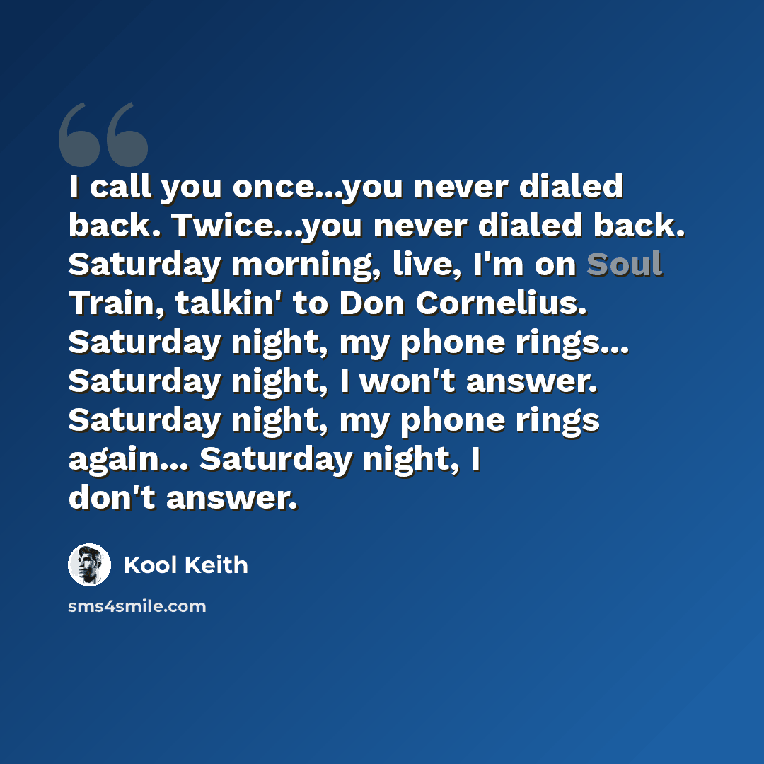 “I call you once...you never dialed back. Twice...you never dialed back. Saturday morning, live, I'm on Soul Train, talkin' to Don Cornelius. Saturday night, my phone rings... Saturday night, I won't answer. Saturday night, my phone rings again... Saturday night, I don't answer.” quote by Kool Keith