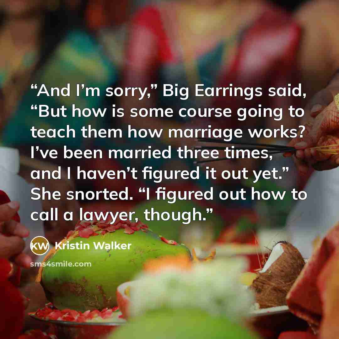 “And I’m sorry,” Big Earrings said, “But how is some course going to teach them how marriage works? I’ve been married three times, and I haven’t figured it out yet.” She snorted. “I figured out how to call a lawyer, though.” quote by Kristin Walker