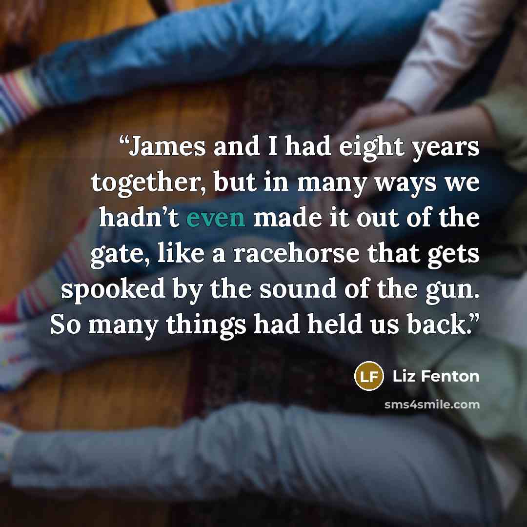 “James and I had eight years together, but in many ways we hadn’t even made it out of the gate, like a racehorse that gets spooked by the sound of the gun. So many things had held us back.” quote by Liz Fenton