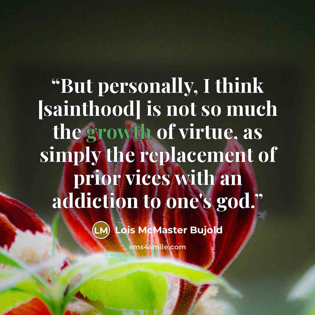 “But personally, I think [sainthood] is not so much the growth of virtue, as simply the replacement of prior vices with an addiction to one's god.” quote by Lois McMaster Bujold