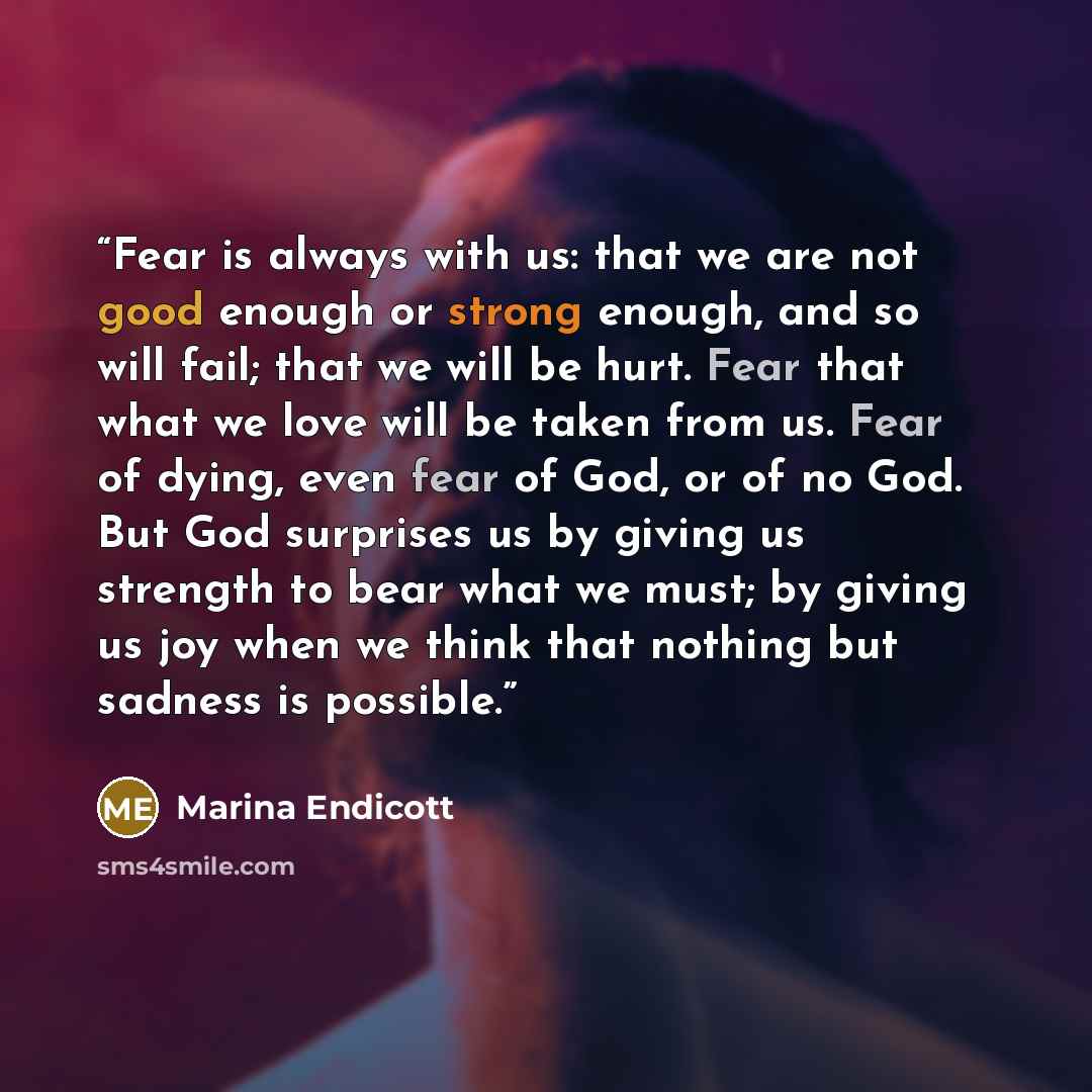 “Fear is always with us: that we are not good enough or strong enough, and so will fail; that we will be hurt. Fear that what we love will be taken from us. Fear of dying, even fear of God, or of no God. But God surprises us by giving us strength to bear what we must; by giving us joy when we think…” quote by Marina Endicott