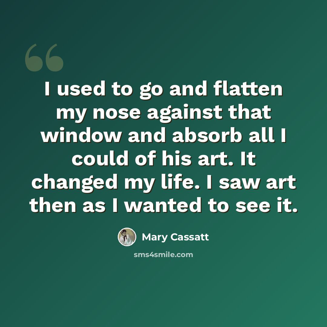 “I used to go and flatten my nose against that window and absorb all I could of his art. It changed my life. I saw art then as I wanted to see it.” quote by Mary Cassatt