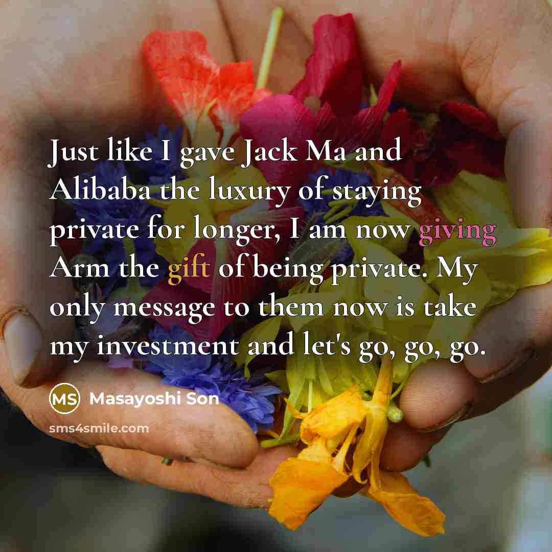 “Just like I gave Jack Ma and Alibaba the luxury of staying private for longer, I am now giving Arm the gift of being private. My only message to them now is take my investment and let's go, go, go.” quote by Masayoshi Son