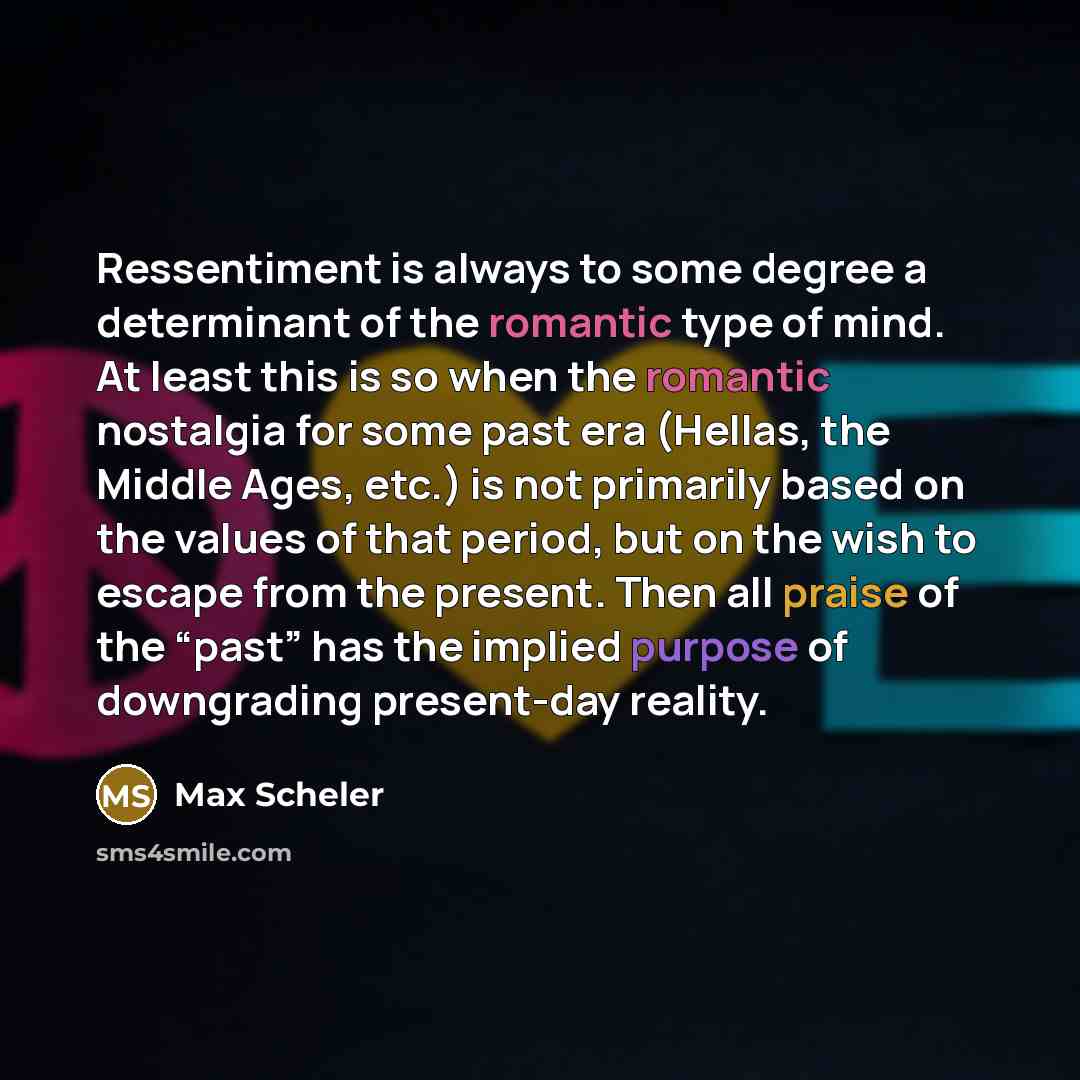 “Ressentiment is always to some degree a determinant of the romantic type of mind. At least this is so when the romantic nostalgia for some past era (Hellas, the Middle Ages, etc.) is not primarily based on the values of that period, but on the wish to escape from the present. Then all praise of…” quote by Max Scheler