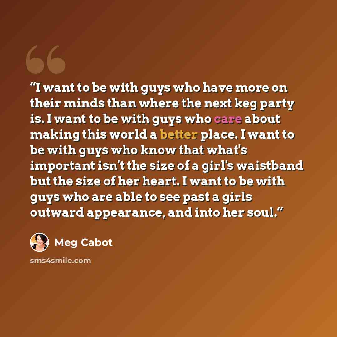 “I want to be with guys who have more on their minds than where the next keg party is. I want to be with guys who care about making this world a better place. I want to be with guys who know that what's important isn't the size of a girl's waistband but the size of her heart. I want to be with guys…” quote by Meg Cabot