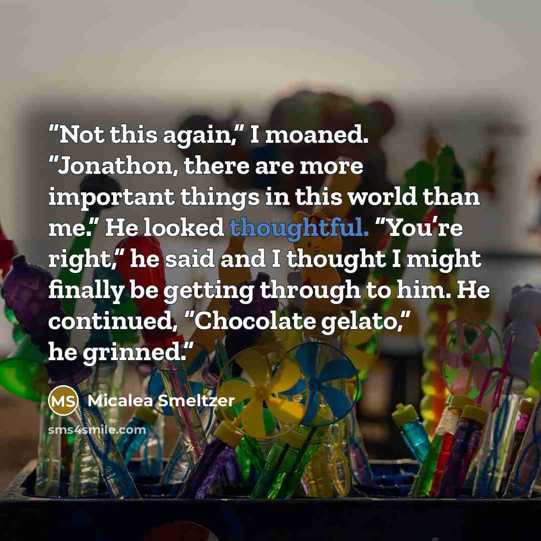 “Not this again,” I moaned. “Jonathon, there are more important things in this world than me.” He looked thoughtful. “You’re right,” he said and I thought I might finally be getting through to him. He continued, “Chocolate gelato,” he grinned.” quote by Micalea Smeltzer