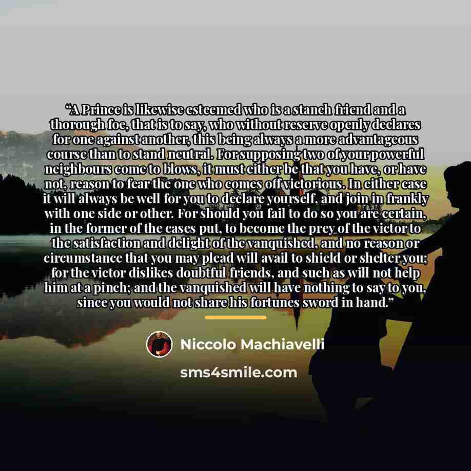 “A Prince is likewise esteemed who is a stanch friend and a thorough foe, that is to say, who without reserve openly declares for one against another, this being always a more advantageous course than to stand neutral. For supposing two of your powerful neighbours come to blows, it must either be…” quote by Niccolò Machiavelli