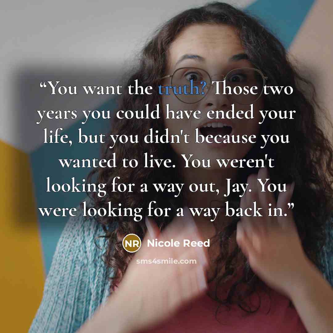 “You want the truth? Those two years you could have ended your life, but you didn't because you wanted to live. You weren't looking for a way out, Jay. You were looking for a way back in.” quote by Nicole Reed