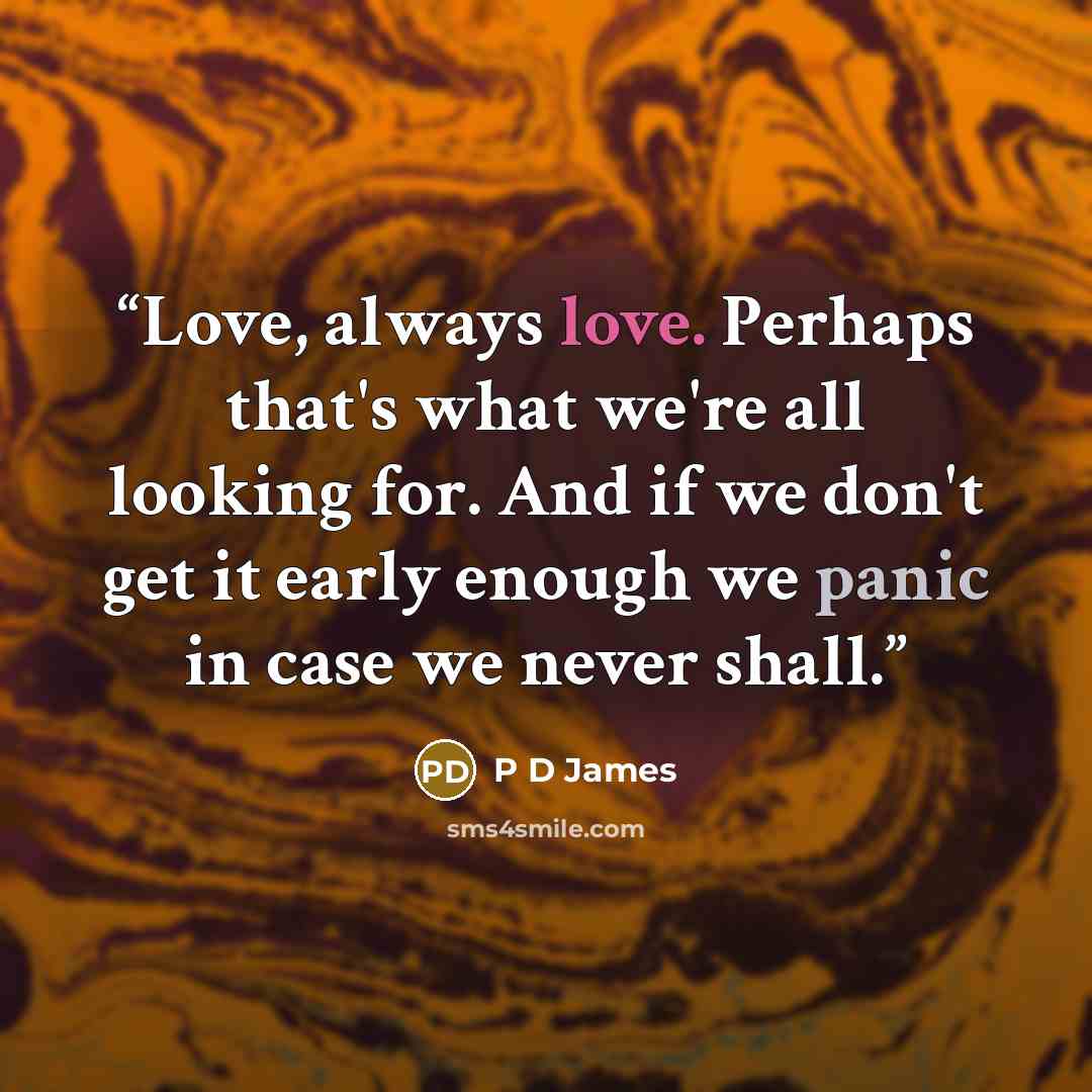 “Love, always love. Perhaps that's what we're all looking for. And if we don't get it early enough we panic in case we never shall.” quote by P D James