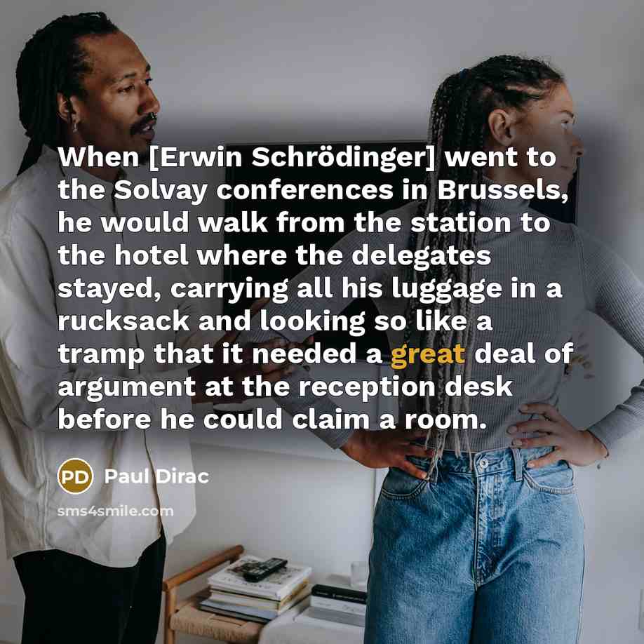 “When [Erwin Schrödinger] went to the Solvay conferences in Brussels, he would walk from the station to the hotel where the delegates stayed, carrying all his luggage in a rucksack and looking so like a tramp that it needed a great deal of argument at the reception desk before he could claim a room.” quote by Paul Dirac