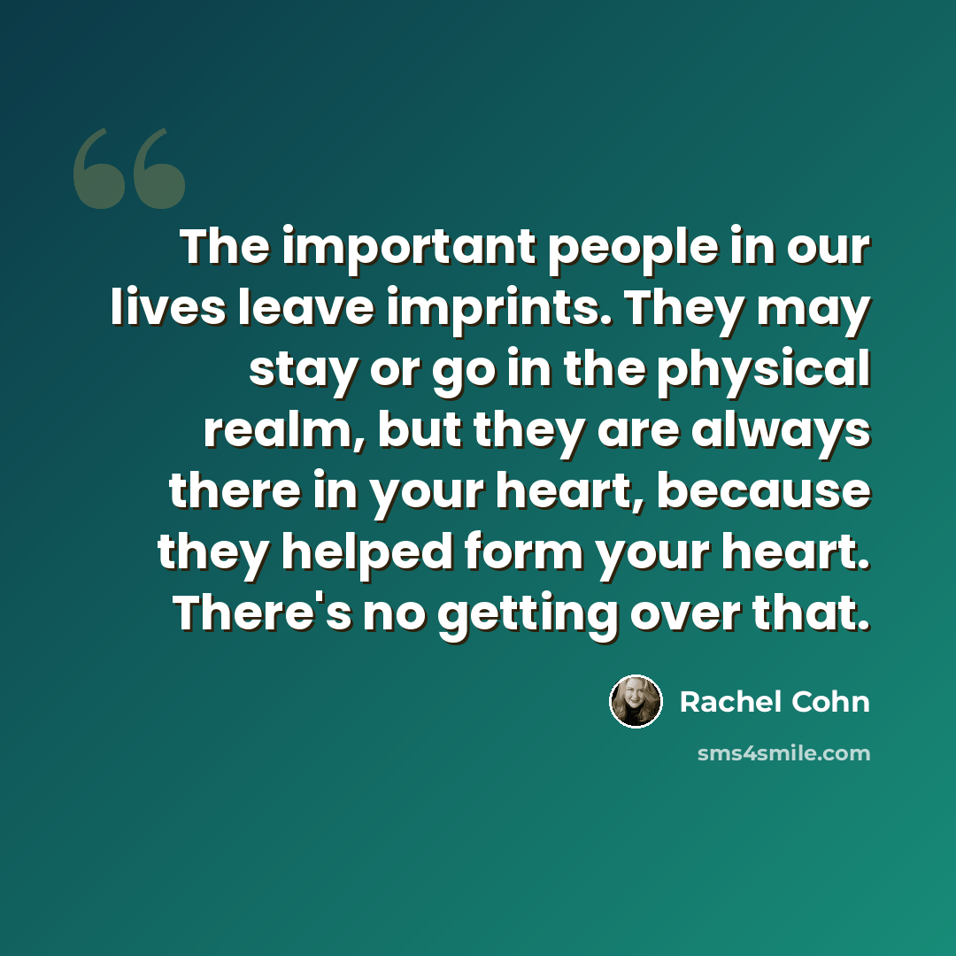 “The important people in our lives leave imprints. They may stay or go in the physical realm, but they are always there in your heart, because they helped form your heart. There's no getting over that.” quote by Rachel Cohn