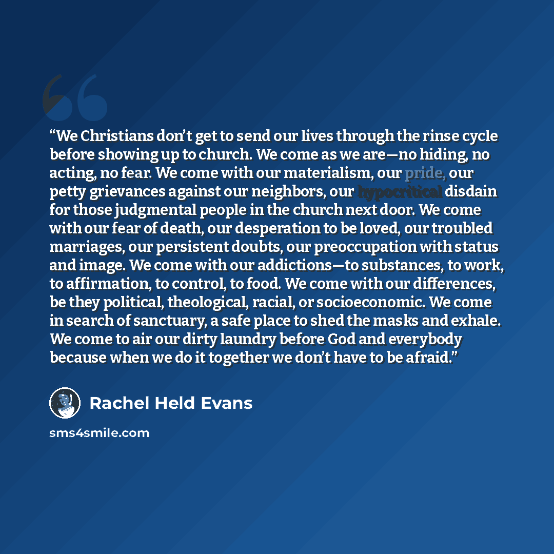 “We Christians don’t get to send our lives through the rinse cycle before showing up to church. We come as we are—no hiding, no acting, no fear. We come with our materialism, our pride, our petty grievances against our neighbors, our hypocritical disdain for those judgmental people in the church…” quote by Rachel Held Evans