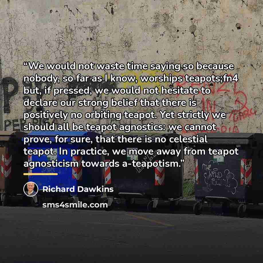 “We would not waste time saying so because nobody, so far as I know, worships teapots;fn4 but, if pressed, we would not hesitate to declare our strong belief that there is positively no orbiting teapot. Yet strictly we should all be teapot agnostics: we cannot prove, for sure, that there is no…” quote by Richard Dawkins