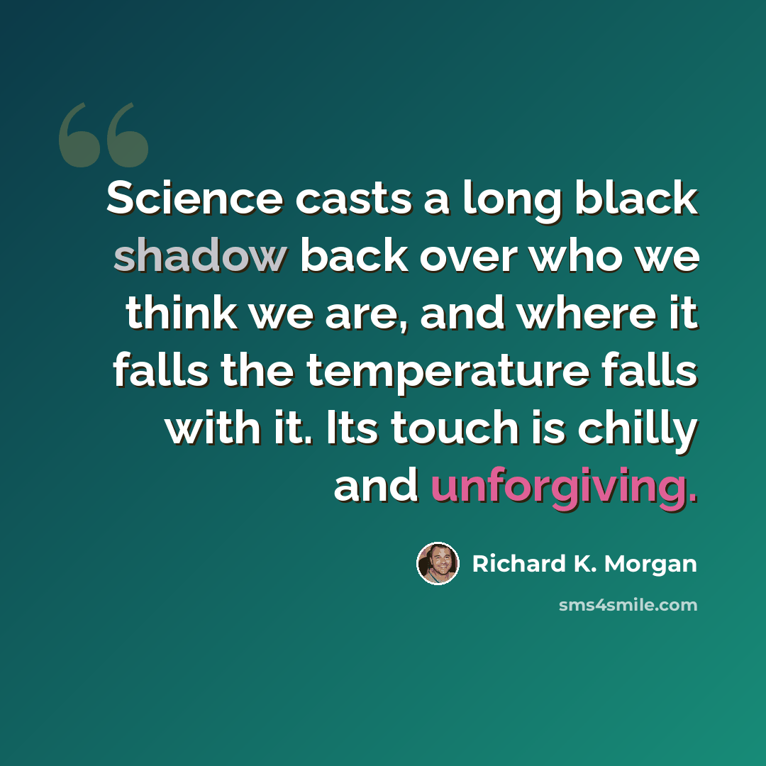 “Science casts a long black shadow back over who we think we are, and where it falls the temperature falls with it. Its touch is chilly and unforgiving.” quote by Richard K. Morgan