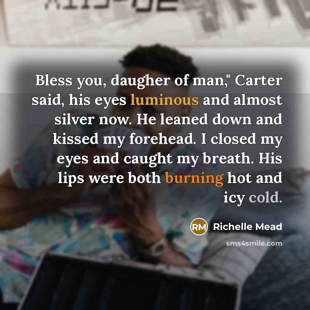“Bless you, daugher of man," Carter said, his eyes luminous and almost silver now. He leaned down and kissed my forehead. I closed my eyes and caught my breath. His lips were both burning hot and icy cold.” quote by Richelle Mead
