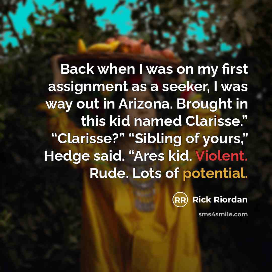 “Back when I was on my first assignment as a seeker, I was way out in Arizona. Brought in this kid named Clarisse.” “Clarisse?” “Sibling of yours,” Hedge said. “Ares kid. Violent. Rude. Lots of potential.” quote by Rick Riordan