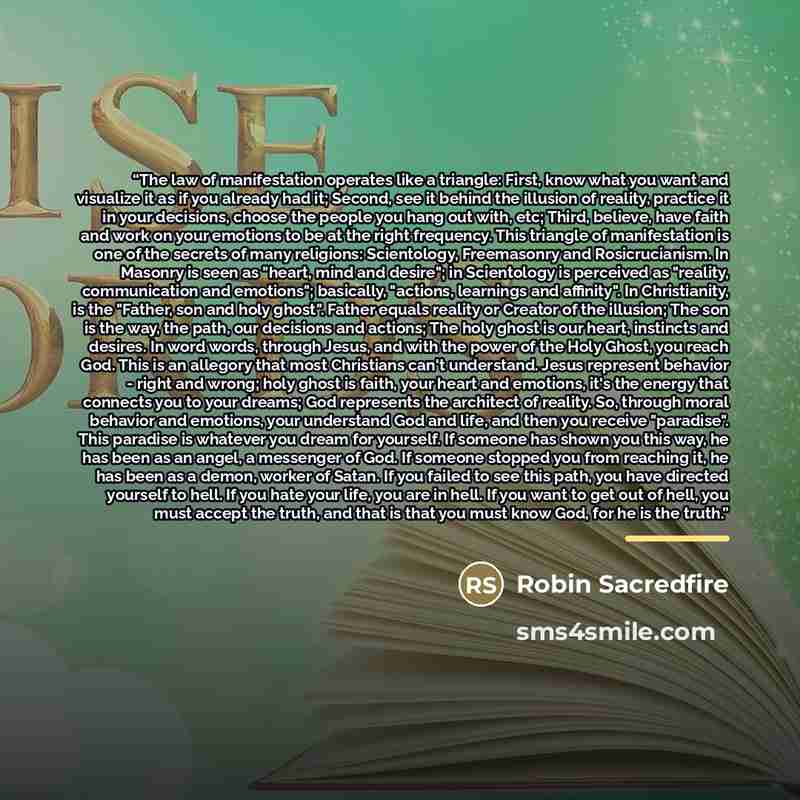 “The law of manifestation operates like a triangle: First, know what you want and visualize it as if you already had it; Second, see it behind the illusion of reality, practice it in your decisions, choose the people you hang out with, etc; Third, believe, have faith and work on your emotions to be…” quote by Robin Sacredfire